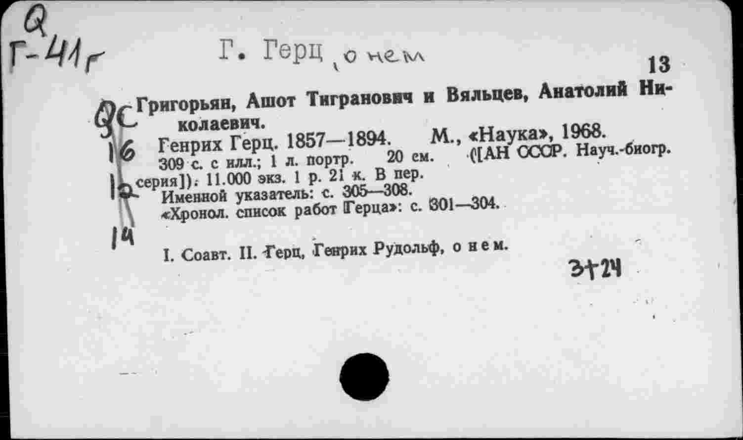 ﻿г- Герц опеъл
'	13
Григорьян, Ашот Тигранович и Вяльцев, Анатолий Ни-' колаввич.
Генрих Герц. 1857—1894.	М., «Наука», 1968.
309 с. с илл.; 1 л. портр. 20 ем. ([АН СССР. Науч.-биогр.
серия]).- 11.000 экз. 1 р. 21 к. В пер.
Именной указатель: с. 305—308.
«Хронол. список работ Герца»: с. 301—304.
I. Соавт. II. Герц, Генрих Рудольф, о нем.
W4